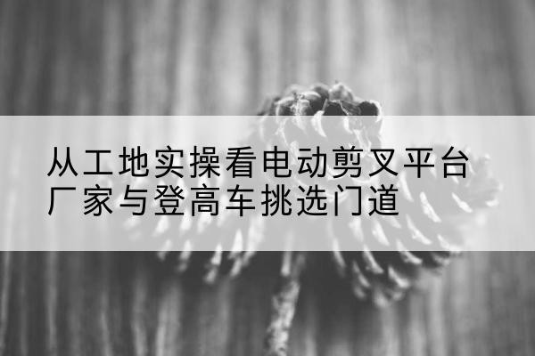 孟连电动剪叉升降平台厂家-从工地实操看电动剪叉平台厂家与登高车挑选门道