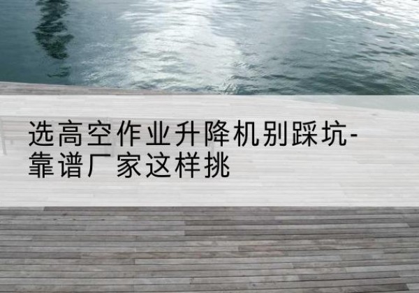 孟连剪叉式升降机厂家-选高空作业升降机别踩坑-靠谱厂家这样挑