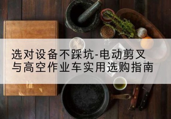 孟连电动剪叉升降平台怎么选-选对设备不踩坑-电动剪叉与高空作业车实用选购指南