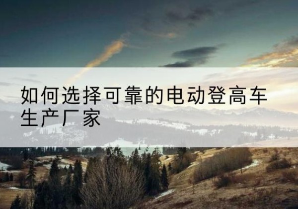 孟连电动登高车厂家-如何选择可靠的电动登高车生产厂家