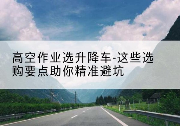 孟连升降车厂家-高空作业选升降车-这些选购要点助你*避坑