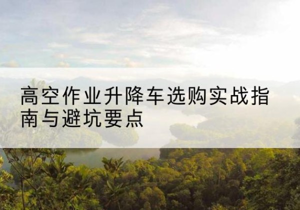 孟连升降车怎么选-高空作业升降车选购实战指南与避坑要点