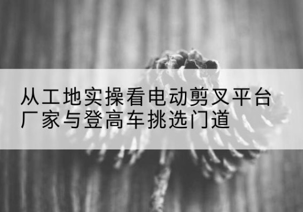 孟连电动剪叉升降平台厂家-从工地实操看电动剪叉平台厂家与登高车挑选门道